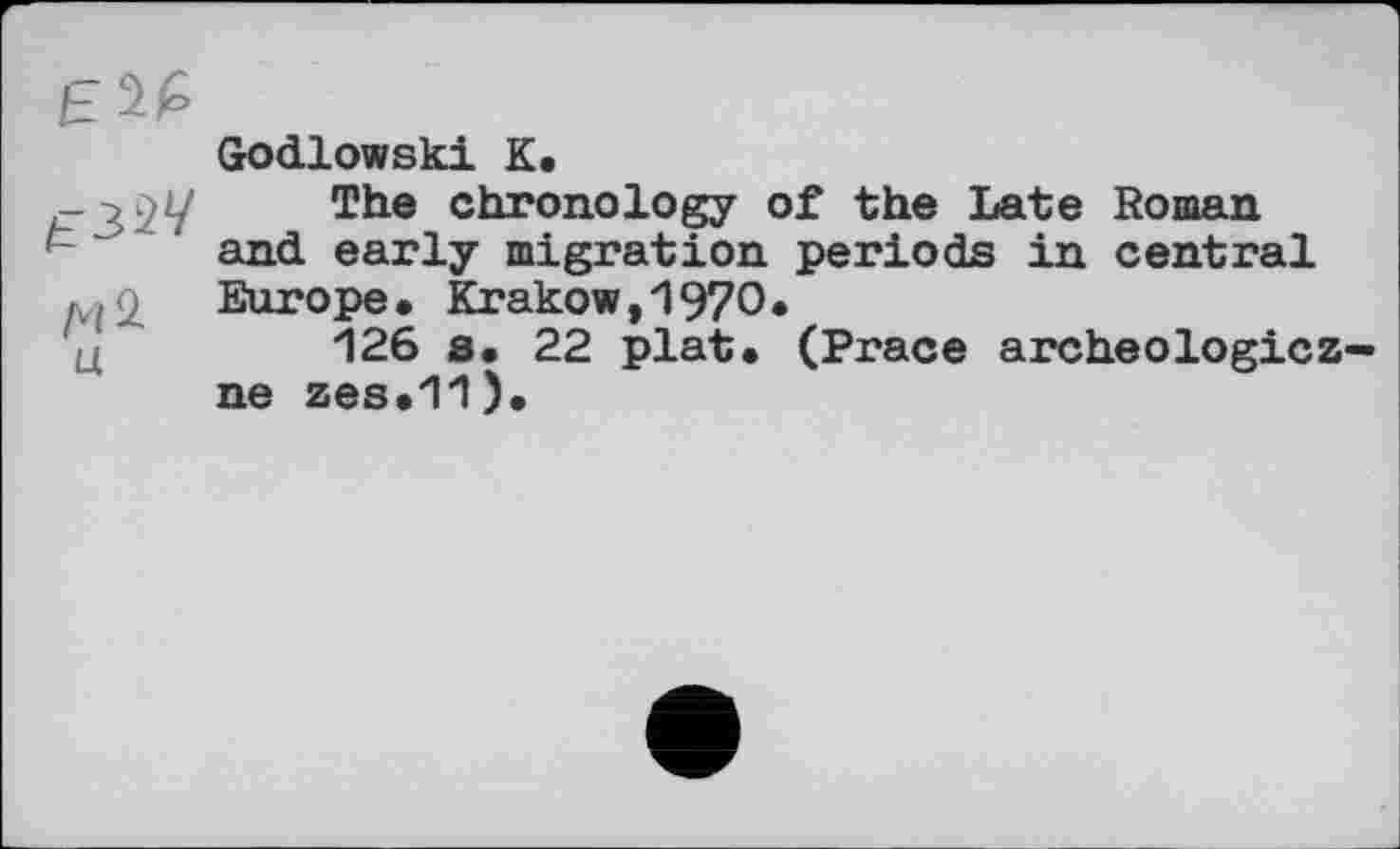 ﻿£2É
Godlowski К,
P з 2У	ТЬе chronology of the Late Roman
and early migration periods in central д ] q Europe • Krakow ,1970.
126 s. 22 plat. (Prace archeologicz-ne zes.11).